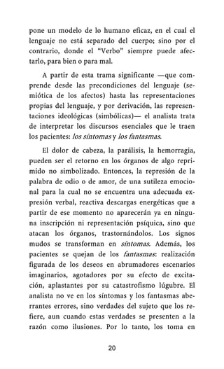 pone un modelo de lo humano eficaz, en el cual el
lenguaje no está separado del cuerpo; sino por el
contrario, donde el “Verbo” siempre puede afec-
tarlo, para bien o para mal.
A partir de esta trama significante —que com-
prende desde las precondiciones del lenguaje (se-
miótica de los afectos) hasta las representaciones
propias del lenguaje, y por derivación, las represen-
taciones ideológicas (simbólicas)— el analista trata
de interpretar los discursos esenciales que le traen
los pacientes: los síntomas y los fantasmas.
El dolor de cabeza, la parálisis, la hemorragia,
pueden ser el retorno en los órganos de algo repri-
mido no simbolizado. Entonces, la represión de la
palabra de odio o de amor, de una sutileza emocio-
nal para la cual no se encuentra una adecuada ex-
presión verbal, reactiva descargas energéticas que a
partir de ese momento no aparecerán ya en ningu-
na inscripción ni representación psíquica, sino que
atacan los órganos, trastornándolos. Los signos
mudos se transforman en síntomas. Además, los
pacientes se quejan de los fantasmas.: realización
figurada de los deseos en abrumadores escenarios
imaginarios, agotadores por su efecto de excita-
ción, aplastantes por su catastrofismo lúgubre. El
analista no ve en los síntomas y los fantasmas abe-
rrantes errores, sino verdades del sujeto que los re-
fiere, aun cuando estas verdades se presenten a la
razón como ilusiones. Por lo tanto, los toma en
20
 