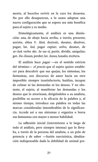 mente, al hacerlos revivir en la cura los desarma.
No por ello desaparecen, a lo sumo adoptan una
nueva configuración que se espera sea más benéfica
para el sujeto y su medio.
Etimológicamente, el análisis es una disolu-
ción: ana, de abajo hacia arriba, a través; presente;
aoristo, elüsa F. lüsō, destruir, desatar, disolver,
pagar; lat. luō, pagar expiar; solvo, desatar, de
se–luō; verbo skr. lu–na–ti, partir, dividir, aniquilar;
got. fra–liusan, perder; lat. luxus, luxado; etcétera.
El análisis hace pagar —en el sentido estricto
del término— el precio que el sujeto quiere estable-
cer para descubrir que sus quejas, los síntomas, los
fantasmas, son discursos de amor hacia un otro
imposible: siempre insatisfactorio, huidizo, incapaz
de colmar ni las demandas ni los deseos. Y no obs-
tante, el sujeto, al manifestar las demandas y los
deseos que lo atraviesan, dirigiéndolos a su analista,
posibilita su acceso a la eficacia de la palabra y, al
mismo tiempo, introduce esa palabra en todas las
marcas consideradas innombrables de la significan-
cia. Accede así a sus síntomas y organiza o borra
sus fantasmas con mayor o menor habilidad.
La adhesión inicial (intermitente a lo largo de
todo el análisis, pero siempre intensa) que lo lleva-
ba, a través de la persona del analista, a un polo de
potencia y de saber —fusión narcisística, idealiza-
ción indispensable dada la debilidad de animal pre-
21
 
