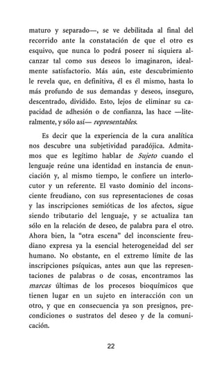 maturo y separado—, se ve debilitada al final del
recorrido ante la constatación de que el otro es
esquivo, que nunca lo podrá poseer ni siquiera al-
canzar tal como sus deseos lo imaginaron, ideal-
mente satisfactorio. Más aún, este descubrimiento
le revela que, en definitiva, él es él mismo, hasta lo
más profundo de sus demandas y deseos, inseguro,
descentrado, dividido. Esto, lejos de eliminar su ca-
pacidad de adhesión o de confianza, las hace —lite-
ralmente, y sólo así— representables.
22
Es decir que la experiencia de la cura analítica
nos descubre una subjetividad paradójica. Admita-
mos que es legítimo hablar de Sujeto cuando el
lenguaje reúne una identidad en instancia de enun-
ciación y, al mismo tiempo, le confiere un interlo-
cutor y un referente. El vasto dominio del incons-
ciente freudiano, con sus representaciones de cosas
y las inscripciones semióticas de los afectos, sigue
siendo tributario del lenguaje, y se actualiza tan
sólo en la relación de deseo, de palabra para el otro.
Ahora bien, la “otra escena” del inconsciente freu-
diano expresa ya la esencial heterogeneidad del ser
humano. No obstante, en el extremo límite de las
inscripciones psíquicas, antes aun que las represen-
taciones de palabras o de cosas, encontramos las
marcas últimas de los procesos bioquímicos que
tienen lugar en un sujeto en interacción con un
otro, y que en consecuencia ya son presignos, pre-
condiciones o sustratos del deseo y de la comuni-
cación.
 