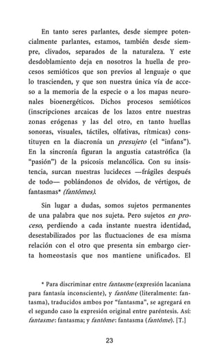 En tanto seres parlantes, desde siempre poten-
cialmente parlantes, estamos, también desde siem-
pre, clivados, separados de la naturaleza. Y este
desdoblamiento deja en nosotros la huella de pro-
cesos semióticos que son previos al lenguaje o que
lo trascienden, y que son nuestra única vía de acce-
so a la memoria de la especie o a los mapas neuro-
nales bioenergéticos. Dichos procesos semióticos
(inscripciones arcaicas de los lazos entre nuestras
zonas erógenas y las del otro, en tanto huellas
sonoras, visuales, táctiles, olfativas, rítmicas) cons-
tituyen en la diacronía un presujeto (el “infans”).
En la sincronía figuran la angustia catastrófica (la
“pasión”) de la psicosis melancólica. Con su insis-
tencia, surcan nuestras lucideces —frágiles después
de todo— poblándonos de olvidos, de vértigos, de
fantasmas* (fantômes).
Sin lugar a dudas, somos sujetos permanentes
de una palabra que nos sujeta. Pero sujetos en pro-
ceso, perdiendo a cada instante nuestra identidad,
desestabilizados por las fluctuaciones de esa misma
relación con el otro que presenta sin embargo cier-
ta homeostasis que nos mantiene unificados. El
23
* Para discriminar entre fantasme (expresión lacaniana
para fantasía inconsciente), y fantôme (literalmente: fan-
tasma), traducidos ambos por “fantasma”, se agregará en
el segundo caso la expresión original entre paréntesis. Así:
fantasme.: fantasma; y fantôme.: fantasma (fantôme). [T.]
 