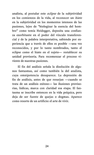 analista, al postular este eclipse de la subjetividad
en los comienzos de la vida, al reconocer un hiato
en la subjetividad en los momentos intensos de las
pasiones, lejos de “biologizar la esencia del hom-
bre” como temía Heidegger, deposita una confian-
za exorbitante en el poder del vínculo transferen-
cial y de la palabra interpretativa, sabiendo por ex-
periencia que a través de ellos es posible —una vez
reconocidos, y por lo tanto nombrados, tanto el
eclipse como el hiato en el sujeto— restablecer su
unidad provisoria. Para recomenzar el proceso vi-
viente de nuestras pasiones.
El fin del análisis señala la disolución de algu-
nos fantasmas, así como también la del analista,
cuya omnipotencia desaparece. La depresión de
fin de análisis, antes de que resurjan —cuando se
trata de un análisis exitoso— las ilusiones proviso-
rias, lúdicas, marca con claridad esa etapa. El fan-
tasma se inscribe entonces en la vida psíquica, pero
deja de ser fuente de quejas o dogmas. Aparece
como resorte de un artificio: el arte de vivir.
24
 