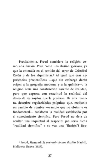 Precisamente, Freud considera la religión co-
mo una ilusión. Pero como una ilusión gloriosa, ya
que la entendía en el sentido del error de Cristóbal
Colón o de los alquimistas.1 Al igual que esas ex-
periencias precientíficas —que sin embargo darán
origen a la geografía moderna y a la química—, la
religión sería una construcción carente de realidad,
pero que expresa con exactitud la realidad del
deseo de los sujetos que la profesan. De esta mane-
ra, descubre regularidades psíquicas que, mediante
un cambio de nombre —cambio que no obstante es
fundamental— satisfacen la realidad establecida por
el conocimiento científico. Pero Freud no deja de
ocultar una inquietud al respecto: ¿no sería dicha
“realidad científica” a su vez una “ilusión”? Res-
27
1 Freud, Sigmund: El porvenir de una ilusión, Madrid,
Biblioteca Nueva (1927).
 