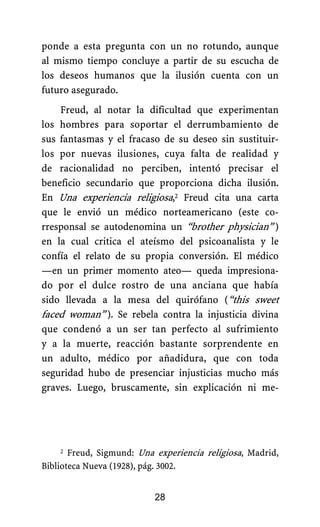 ponde a esta pregunta con un no rotundo, aunque
al mismo tiempo concluye a partir de su escucha de
los deseos humanos que la ilusión cuenta con un
futuro asegurado.
Freud, al notar la dificultad que experimentan
los hombres para soportar el derrumbamiento de
sus fantasmas y el fracaso de su deseo sin sustituir-
los por nuevas ilusiones, cuya falta de realidad y
de racionalidad no perciben, intentó precisar el
beneficio secundario que proporciona dicha ilusión.
En Una experiencia religiosa,2 Freud cita una carta
que le envió un médico norteamericano (este co-
rresponsal se autodenomina un “brother physician”.)
en la cual critica el ateísmo del psicoanalista y le
confía el relato de su propia conversión. El médico
—en un primer momento ateo— queda impresiona-
do por el dulce rostro de una anciana que había
sido llevada a la mesa del quirófano (“this sweet
faced woman”.). Se rebela contra la injusticia divina
que condenó a un ser tan perfecto al sufrimiento
y a la muerte, reacción bastante sorprendente en
un adulto, médico por añadidura, que con toda
seguridad hubo de presenciar injusticias mucho más
graves. Luego, bruscamente, sin explicación ni me-
2 Freud, Sigmund: Una experiencia religiosa, Madrid,
Biblioteca Nueva (1928), pág. 3002.
28
 