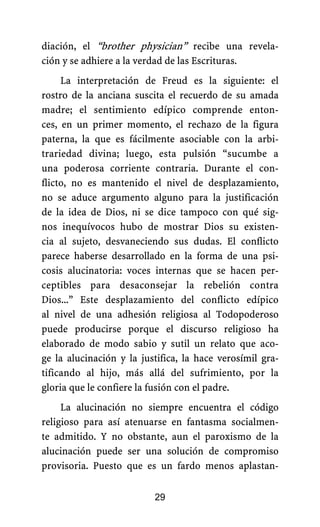 diación, el “brother physician” recibe una revela-
ción y se adhiere a la verdad de las Escrituras.
La interpretación de Freud es la siguiente: el
rostro de la anciana suscita el recuerdo de su amada
madre; el sentimiento edípico comprende enton-
ces, en un primer momento, el rechazo de la figura
paterna, la que es fácilmente asociable con la arbi-
trariedad divina; luego, esta pulsión “sucumbe a
una poderosa corriente contraria. Durante el con-
flicto, no es mantenido el nivel de desplazamiento,
no se aduce argumento alguno para la justificación
de la idea de Dios, ni se dice tampoco con qué sig-
nos inequívocos hubo de mostrar Dios su existen-
cia al sujeto, desvaneciendo sus dudas. El conflicto
parece haberse desarrollado en la forma de una psi-
cosis alucinatoria: voces internas que se hacen per-
ceptibles para desaconsejar la rebelión contra
Dios...” Este desplazamiento del conflicto edípico
al nivel de una adhesión religiosa al Todopoderoso
puede producirse porque el discurso religioso ha
elaborado de modo sabio y sutil un relato que aco-
ge la alucinación y la justifica, la hace verosímil gra-
tificando al hijo, más allá del sufrimiento, por la
gloria que le confiere la fusión con el padre.
La alucinación no siempre encuentra el código
religioso para así atenuarse en fantasma socialmen-
te admitido. Y no obstante, aun el paroxismo de la
alucinación puede ser una solución de compromiso
provisoria. Puesto que es un fardo menos aplastan-
29
 