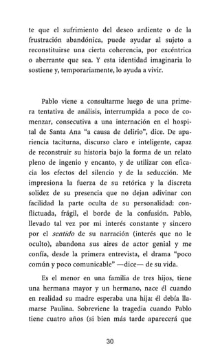 te que el sufrimiento del deseo ardiente o de la
frustración abandónica, puede ayudar al sujeto a
reconstituirse una cierta coherencia, por excéntrica
o aberrante que sea. Y esta identidad imaginaria lo
sostiene y, temporariamente, lo ayuda a vivir.
Pablo viene a consultarme luego de una prime-
ra tentativa de análisis, interrumpida a poco de co-
menzar, consecutiva a una internación en el hospi-
tal de Santa Ana “a causa de delirio”, dice. De apa-
riencia taciturna, discurso claro e inteligente, capaz
de reconstruir su historia bajo la forma de un relato
pleno de ingenio y encanto, y de utilizar con efica-
cia los efectos del silencio y de la seducción. Me
impresiona la fuerza de su retórica y la discreta
solidez de su presencia que no dejan adivinar con
facilidad la parte oculta de su personalidad: con-
flictuada, frágil, el borde de la confusión. Pablo,
llevado tal vez por mi interés constante y sincero
por el sentido de su narración (interés que no le
oculto), abandona sus aires de actor genial y me
confía, desde la primera entrevista, el drama “poco
común y poco comunicable” —dice— de su vida.
Es el menor en una familia de tres hijos, tiene
una hermana mayor y un hermano, nace él cuando
en realidad su madre esperaba una hija: él debía lla-
marse Paulina. Sobreviene la tragedia cuando Pablo
tiene cuatro años (si bien más tarde aparecerá que
30
 