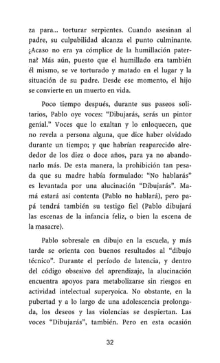 za para... torturar serpientes. Cuando asesinan al
padre, su culpabilidad alcanza el punto culminante.
¿Acaso no era ya cómplice de la humillación pater-
na? Más aún, puesto que el humillado era también
él mismo, se ve torturado y matado en el lugar y la
situación de su padre. Desde ese momento, el hijo
se convierte en un muerto en vida.
Poco tiempo después, durante sus paseos soli-
tarios, Pablo oye voces: “Dibujarás, serás un pintor
genial.” Voces que lo exaltan y lo enloquecen, que
no revela a persona alguna, que dice haber olvidado
durante un tiempo; y que habrían reaparecido alre-
dedor de los diez o doce años, para ya no abando-
narlo más. De esta manera, la prohibición tan pesa-
da que su madre había formulado: “No hablarás”
es levantada por una alucinación “Dibujarás”. Ma-
má estará así contenta (Pablo no hablará), pero pa-
pá tendrá también su testigo fiel (Pablo dibujará
las escenas de la infancia feliz, o bien la escena de
la masacre).
32
Pablo sobresale en dibujo en la escuela, y más
tarde se orienta con buenos resultados al “dibujo
técnico”. Durante el período de latencia, y dentro
del código obsesivo del aprendizaje, la alucinación
encuentra apoyos para metabolizarse sin riesgos en
actividad intelectual superyoica. No obstante, en la
pubertad y a lo largo de una adolescencia prolonga-
da, los deseos y las violencias se despiertan. Las
voces “Dibujarás”, también. Pero en esta ocasión
 