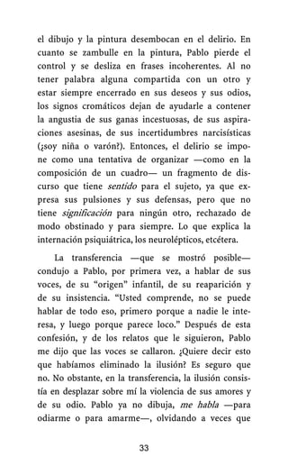 el dibujo y la pintura desembocan en el delirio. En
cuanto se zambulle en la pintura, Pablo pierde el
control y se desliza en frases incoherentes. Al no
tener palabra alguna compartida con un otro y
estar siempre encerrado en sus deseos y sus odios,
los signos cromáticos dejan de ayudarle a contener
la angustia de sus ganas incestuosas, de sus aspira-
ciones asesinas, de sus incertidumbres narcisísticas
(¿soy niña o varón?). Entonces, el delirio se impo-
ne como una tentativa de organizar —como en la
composición de un cuadro— un fragmento de dis-
curso que tiene sentido para el sujeto, ya que ex-
presa sus pulsiones y sus defensas, pero que no
tiene significación para ningún otro, rechazado de
modo obstinado y para siempre. Lo que explica la
internación psiquiátrica, los neurolépticos, etcétera.
La transferencia —que se mostró posible—
condujo a Pablo, por primera vez, a hablar de sus
voces, de su “origen” infantil, de su reaparición y
de su insistencia. “Usted comprende, no se puede
hablar de todo eso, primero porque a nadie le inte-
resa, y luego porque parece loco.” Después de esta
confesión, y de los relatos que le siguieron, Pablo
me dijo que las voces se callaron. ¿Quiere decir esto
que habíamos eliminado la ilusión? Es seguro que
no. No obstante, en la transferencia, la ilusión consis-
tía en desplazar sobre mí la violencia de sus amores y
de su odio. Pablo ya no dibuja, me habla —para
odiarme o para amarme—, olvidando a veces que
33
 