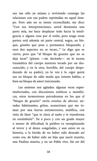 soy tan sólo yo misma y reviviendo conmigo las
relaciones con sus padres reprimidas en aquel tiem-
po. Pero aún no se siente reconciliado, me dice:
“Con sus interpretaciones, usted desmonta una
parte mía, me hace desplazar todo hacia la inteli-
gencia o alguna cosa por el estilo, pero tengo otras
partes; está además mi parte central, negra, un blo-
que, granito que pesa y permanece bloqueado, y
esos dos aspectos no se tocan...” Le digo que es
cierto, pero que “al bloque de granito que no se
deja tocar” (pienso —sin decírselo— en la escena
traumática del cuerpo materno tocado por un des-
conocido, y en la otra, horrible, del cuerpo despe-
dazado de su padre), yo lo veo y lo oigo: quizá
sea un bloque de odio mudo que intenta hablar, o
bien un bloque de amor traicionado.
Las sesiones son agitadas: algunas veces super-
intelectuales, con discusiones estéticas o metafísi-
cas, otras tormentosos psicodramas en los que el
“bloque de granito” envía retoños de afectos: mi-
radas fulminantes, gritos, acusaciones que me to-
man por una fuerza extraterrestre, maléfica, con
vista de láser “que te clava al suelo y te transforma
en sonámbulo”. De a poco y con un grado mayor
o menor de dificultad, la palabra va reemplazando
al terror y al deseo congelados, y aun antes en su
historia, a la herida de no haber sido deseado así
como era, de haber sido un hijo que nació muerto,
una Paulina muerta, y no un Pablo vivo. Sin ser del
34
 
