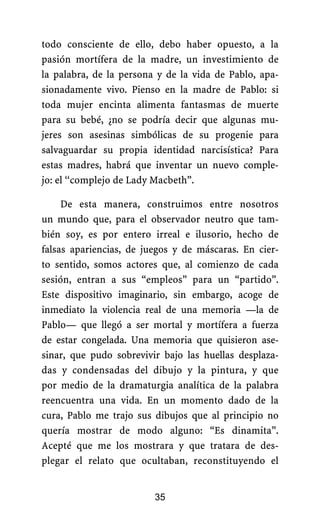 todo consciente de ello, debo haber opuesto, a la
pasión mortífera de la madre, un investimiento de
la palabra, de la persona y de la vida de Pablo, apa-
sionadamente vivo. Pienso en la madre de Pablo: si
toda mujer encinta alimenta fantasmas de muerte
para su bebé, ¿no se podría decir que algunas mu-
jeres son asesinas simbólicas de su progenie para
salvaguardar su propia identidad narcisística? Para
estas madres, habrá que inventar un nuevo comple-
jo: el ‘‘complejo de Lady Macbeth”.
De esta manera, construimos entre nosotros
un mundo que, para el observador neutro que tam-
bién soy, es por entero irreal e ilusorio, hecho de
falsas apariencias, de juegos y de máscaras. En cier-
to sentido, somos actores que, al comienzo de cada
sesión, entran a sus “empleos” para un “partido”.
Este dispositivo imaginario, sin embargo, acoge de
inmediato la violencia real de una memoria —la de
Pablo— que llegó a ser mortal y mortífera a fuerza
de estar congelada. Una memoria que quisieron ase-
sinar, que pudo sobrevivir bajo las huellas desplaza-
das y condensadas del dibujo y la pintura, y que
por medio de la dramaturgia analítica de la palabra
reencuentra una vida. En un momento dado de la
cura, Pablo me trajo sus dibujos que al principio no
quería mostrar de modo alguno: “Es dinamita”.
Acepté que me los mostrara y que tratara de des-
plegar el relato que ocultaban, reconstituyendo el
35
 