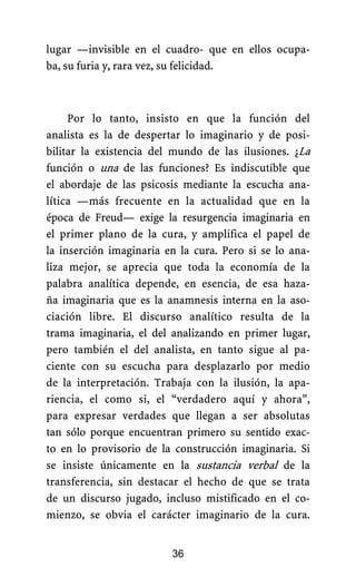 lugar —invisible en el cuadro- que en ellos ocupa-
ba, su furia y, rara vez, su felicidad.
Por lo tanto, insisto en que la función del
analista es la de despertar lo imaginario y de posi-
bilitar la existencia del mundo de las ilusiones. ¿La
función o una de las funciones? Es indiscutible que
el abordaje de las psicosis mediante la escucha ana-
lítica —más frecuente en la actualidad que en la
época de Freud— exige la resurgencia imaginaria en
el primer plano de la cura, y amplifica el papel de
la inserción imaginaria en la cura. Pero si se lo ana-
liza mejor, se aprecia que toda la economía de la
palabra analítica depende, en esencia, de esa haza-
ña imaginaria que es la anamnesis interna en la aso-
ciación libre. El discurso analítico resulta de la
trama imaginaria, el del analizando en primer lugar,
pero también el del analista, en tanto sigue al pa-
ciente con su escucha para desplazarlo por medio
de la interpretación. Trabaja con la ilusión, la apa-
riencia, el como si, el “verdadero aquí y ahora”,
para expresar verdades que llegan a ser absolutas
tan sólo porque encuentran primero su sentido exac-
to en lo provisorio de la construcción imaginaria. Si
se insiste únicamente en la sustancia verbal de la
transferencia, sin destacar el hecho de que se trata
de un discurso jugado, incluso mistificado en el co-
mienzo, se obvia el carácter imaginario de la cura.
36
 