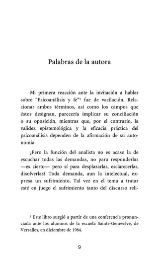 Palabras de la autora
Mi primera reacción ante la invitación a hablar
sobre “Psicoanálisis y fe”1 fue de vacilación. Rela-
cionar ambos términos, así como los campos que
éstos designan, parecería implicar su conciliación
o su oposición, mientras que, por el contrario, la
validez epistemológica y la eficacia práctica del
psicoanálisis dependen de la afirmación de su auto-
nomía.
¿Pero la función del analista no es acaso la de
escuchar todas las demandas, no para responderlas
—es cierto— pero sí para desplazarlas, esclarecerlas,
disolverlas? Toda demanda, aun la intelectual, ex-
presa un sufrimiento. Tal vez en el tema a tratar
esté en juego el sufrimiento tanto del discurso reli-
1 Este libro surgió a partir de una conferencia pronun-
ciada ante los alumnos de la escuela Sainte-Geneviève, de
Versalles, en diciembre de 1984.
9
 