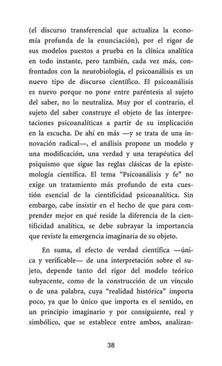 (el discurso transferencial que actualiza la econo-
mía profunda de la enunciación), por el rigor de
sus modelos puestos a prueba en la clínica analítica
en todo instante, pero también, cada vez más, con-
frontados con la neurobiología, el psicoanálisis es un
nuevo tipo de discurso científico. El psicoanálisis
es nuevo porque no pone entre paréntesis al sujeto
del saber, no lo neutraliza. Muy por el contrario, el
sujeto del saber construye el objeto de las interpre-
taciones psicoanalíticas a partir de su implicación
en la escucha. De ahí en más —y se trata de una in-
novación radical—, el análisis propone un modelo y
una modificación, una verdad y una terapéutica del
psiquismo que sigue las reglas clásicas de la episte-
mología científica. El tema “Psicoanálisis y fe” no
exige un tratamiento más profundo de esta cues-
tión esencial de la cientifícidad psicoanalítica. Sin
embargo, cabe insistir en el hecho de que para com-
prender mejor en qué reside la diferencia de la cien-
tificidad analítica, se debe subrayar la importancia
que reviste la emergencia imaginaria de su objeto.
En suma, el efecto de verdad científica —úni-
ca y verificable— de una interpretación sobre el su-
jeto, depende tanto del rigor del modelo teórico
subyacente, como de la construcción de un vínculo
o de una palabra, cuya “realidad histórica” importa
poco, ya que lo único que importa es el sentido, en
un principio imaginario y por consiguiente, real y
simbólico, que se establece entre ambos, analizan-
38
 