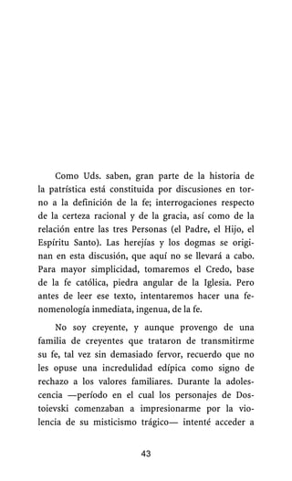 Como Uds. saben, gran parte de la historia de
la patrística está constituida por discusiones en tor-
no a la definición de la fe; interrogaciones respecto
de la certeza racional y de la gracia, así como de la
relación entre las tres Personas (el Padre, el Hijo, el
Espíritu Santo). Las herejías y los dogmas se origi-
nan en esta discusión, que aquí no se llevará a cabo.
Para mayor simplicidad, tomaremos el Credo, base
de la fe católica, piedra angular de la Iglesia. Pero
antes de leer ese texto, intentaremos hacer una fe-
nomenología inmediata, ingenua, de la fe.
No soy creyente, y aunque provengo de una
familia de creyentes que trataron de transmitirme
su fe, tal vez sin demasiado fervor, recuerdo que no
les opuse una incredulidad edípica como signo de
rechazo a los valores familiares. Durante la adoles-
cencia —período en el cual los personajes de Dos-
toievski comenzaban a impresionarme por la vio-
lencia de su misticismo trágico— intenté acceder a
43
 