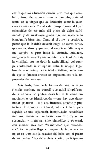 esa fe que mi educación escolar laica más que com-
batir, ironizaba o sencillamente ignoraba, ante el
icono de la Virgen que se destacaba sobre la cabe-
cera de mi cama. Trataba de transportarme al lugar
enigmático de ese más allá pleno de dulce sufri-
miento y de misteriosa gracia que me revelaba la
iconografía bizantina. Como el clic no se producía,
pensé que la fe debía advenir luego de duras penas,
que me faltaban, y que era tal vez dicha falta la que
me cerraba el paso hacia la creencia. Entonces,
imaginaba la muerte, mi muerte. Pero también ahí,
la vitalidad, por no decir la excitabilidad, del cuer-
po adolescente se interponía entre la imagen lúgu-
bre de la muerte y la realidad cotidiana, antes aún
de que la fantasía erótica se impusiera sobre la re-
presentación macabra.
Más tarde, durante la lectura de célebres expe-
riencias místicas, me pareció que quizá simplifican-
do a ultranza se podría describir la fe como un
movimiento de identificación —que hay que deno-
minar primario— con una instancia amante y pro-
tectora. El hombre occidental, más allá de la per-
cepción de una separación irremediable, reestablece
una continuidad o una fusión con el Otro, ya no
sustancial y maternal, sino simbólico y paternal,
con medios más bien “semióticos” que “simbóli-
cos”. San Agustín llega a comparar la fe del cristia-
no en su Dios con la relación del bebé con el pecho
de su madre. “Esa dependencia total, participación
44
 