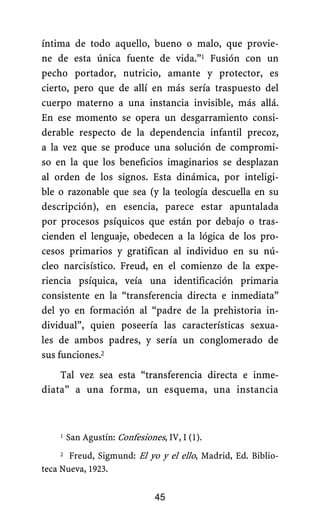 íntima de todo aquello, bueno o malo, que provie-
ne de esta única fuente de vida.”1 Fusión con un
pecho portador, nutricio, amante y protector, es
cierto, pero que de allí en más sería traspuesto del
cuerpo materno a una instancia invisible, más allá.
En ese momento se opera un desgarramiento consi-
derable respecto de la dependencia infantil precoz,
a la vez que se produce una solución de compromi-
so en la que los beneficios imaginarios se desplazan
al orden de los signos. Esta dinámica, por inteligi-
ble o razonable que sea (y la teología descuella en su
descripción), en esencia, parece estar apuntalada
por procesos psíquicos que están por debajo o tras-
cienden el lenguaje, obedecen a la lógica de los pro-
cesos primarios y gratifican al individuo en su nú-
cleo narcisístico. Freud, en el comienzo de la expe-
riencia psíquica, veía una identificación primaria
consistente en la “transferencia directa e inmediata”
del yo en formación al “padre de la prehistoria in-
dividual”, quien poseería las características sexua-
les de ambos padres, y sería un conglomerado de
sus funciones.2
Tal vez sea esta “transferencia directa e inme-
diata” a una forma, un esquema, una instancia
1 San Agustín: Confesiones, IV, I (1).
45
2 Freud, Sigmund: El yo y el ello, Madrid, Ed. Biblio-
teca Nueva, 1923.
 