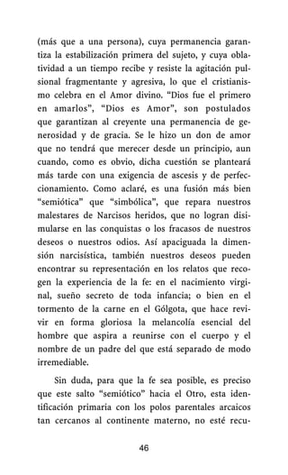 (más que a una persona), cuya permanencia garan-
tiza la estabilización primera del sujeto, y cuya obla-
tividad a un tiempo recibe y resiste la agitación pul-
sional fragmentante y agresiva, lo que el cristianis-
mo celebra en el Amor divino. “Dios fue el primero
en amarlos”, “Dios es Amor”, son postulados
que garantizan al creyente una permanencia de ge-
nerosidad y de gracia. Se le hizo un don de amor
que no tendrá que merecer desde un principio, aun
cuando, como es obvio, dicha cuestión se planteará
más tarde con una exigencia de ascesis y de perfec-
cionamiento. Como aclaré, es una fusión más bien
“semiótica” que “simbólica”, que repara nuestros
malestares de Narcisos heridos, que no logran disi-
mularse en las conquistas o los fracasos de nuestros
deseos o nuestros odios. Así apaciguada la dimen-
sión narcisística, también nuestros deseos pueden
encontrar su representación en los relatos que reco-
gen la experiencia de la fe: en el nacimiento virgi-
nal, sueño secreto de toda infancia; o bien en el
tormento de la carne en el Gólgota, que hace revi-
vir en forma gloriosa la melancolía esencial del
hombre que aspira a reunirse con el cuerpo y el
nombre de un padre del que está separado de modo
irremediable.
Sin duda, para que la fe sea posible, es preciso
que este salto “semiótico” hacia el Otro, esta iden-
tificación primaria con los polos parentales arcaicos
tan cercanos al continente materno, no esté recu-
46
 