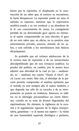 bierto por la represión, ni desplazado en la cons-
trucción de un saber que, al conocer su mecanismo,
lo haría desaparecer. La represión puede ser atea, el
ateísmo es represor, mientras que la experiencia
analítica puede a su vez conducir a un abandono de
la fe con conocimiento de causa. La consiguiente
pérdida de un determinado goce aporta no obstan-
te al sujeto comprometido en esta elección el goce
de un otro saber que, en efecto, no es positivo sino
estrictamente privado, azaroso, minado de no sa-
ber, y está referido a los movimientos más básicos
del psiquismo.
Es probable que mi rechazo adolescente de la
fe tuviera más de represión o de un autoerotismo
desculpabilizado que de una renuncia analítica. La
prueba del análisis, en cambio, por lo menos hace
admitir una alteridad de la cual yo (yo – analizan-
do, yo – analista) soy sujeto: “Existe el Otro”, de-
cía Lacan con razón. Más aún, el abordaje de la psi-
cosis permite comprender al analista optimista que
el sentido ya está siempre ahí, el sujeto también, y
que depende tan sólo de su escucha y de su inter-
pretación su puesta en evidencia. Entonces, se infil-
tra en la ideología psicoanalítica un cierto fideís-
mo, cuando no se trata de formas degradadas del
espiritualismo. No obstante, la vigilancia de la escu-
cha y el seguimiento riguroso de la lógica interpre-
tativa, garantizan —o al menos eso espero— la visión
de una humanidad separada (biológica y parlante,
47
 
