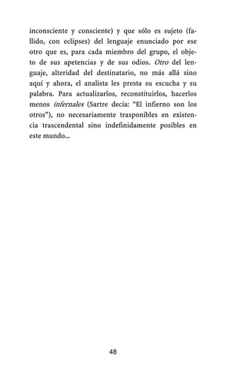 inconsciente y consciente) y que sólo es sujeto (fa-
llido, con eclipses) del lenguaje enunciado por ese
otro que es, para cada miembro del grupo, el obje-
to de sus apetencias y de sus odios. Otro del len-
guaje, alteridad del destinatario, no más allá sino
aquí y ahora, el analista les presta su escucha y su
palabra. Para actualizarlos, reconstituirlos, hacerlos
menos infernales (Sartre decía: “El infierno son los
otros”), no necesariamente trasponibles en existen-
cia trascendental sino indefinidamente posibles en
este mundo...
48
 