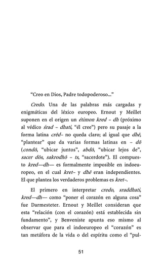 “Creo en Dios, Padre todopoderoso...”
Credo. Una de las palabras más cargadas y
enigmáticas del léxico europeo. Ernout y Meillet
suponen en el origen un étimon kred – dh (próximo
al védico śrad – dhati, “él cree”) pero su pasaje a la
forma latina crēd– no queda claro; al igual que dhē,
“plantear” que da varias formas latinas en – dō
(condō, “ubicar juntos”, abdō, “ubicar lejos de”,
sacer dōs, sakrodhō – ts, “sacerdote”). El compues-
to kred—dh— es formalmente imposible en indoeu-
ropeo, en el cual kret– y dhē eran independientes.
El que plantea los verdaderos problemas es kret–.
El primero en interpretar credo, sraddhati,
kred—dh— como “poner el corazón en alguna cosa”
fue Darmesteter. Ernout y Meillet consideran que
esta “relación (con el corazón) está establecida sin
fundamento”, y Benveniste apunta eso mismo al
observar que para el indoeuropeo el “corazón” es
tan metáfora de la vida o del espíritu como el “pul-
51
 