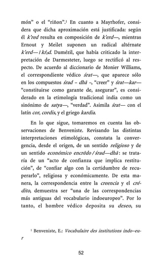 món” o el “riñon”.1 En cuanto a Mayrhofer, consi-
dera que dicha aproximación está justificada: según
él k’red resulta en composición de k’erd—, mientras
Ernout y Meilet suponen un radical altérnate
k’erd—./.kŕ0d. Dumézil, que había criticado la inter-
pretación de Darmesteter, luego se rectificó al res-
pecto. De acuerdo al diccionario de Monier Williams,
el correspondiente védico śrat—, que aparece sólo
en los compuestos śrad – dhā –, “creer” y śrat—kar—
“constituirse como garante de, asegurar”, es consi-
derado en la etimología tradicional india como un
sinónimo de satya—, “verdad”. Asimila śrat— con el
latín cor, cordis, y el griego kardia.
En lo que sigue, tomaremos en cuenta las ob-
servaciones de Benveniste. Revisando las distintas
interpretaciones etimológicas, constata la conver-
gencia, desde el origen, de un sentido religioso y de
un sentido económico encrēdo./ śrad—dhā.: se trata-
.
ría de un “acto de confianza que implica restitu-
ción”, de “confiar algo con la certidumbre de recu-
perarlo”, religiosa y económicamente. De esta ma-
nera, la correspondencia entre la creencia y el cré-
dito, demuestra ser “una de las correspondencias
más antiguas del vocabulario indoeuropeo”. Por lo
tanto, el hombre védico deposita su deseo, su
1 Benveniste, E.: Vocabulaire des institutions indo–eu-
opéenes, París, Minuit, 1969.
r
52
 