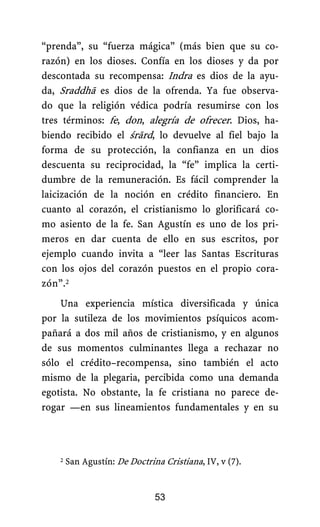 “prenda”, su “fuerza mágica” (más bien que su co-
razón) en los dioses. Confía en los dioses y da por
descontada su recompensa: Indra es dios de la ayu-
da, Sraddhā es dios de la ofrenda. Ya fue observa-
do que la religión védica podría resumirse con los
tres términos: fe, don, alegría de ofrecer. Dios, ha-
biendo recibido el śrārd, lo devuelve al fiel bajo la
forma de su protección, la confianza en un dios
descuenta su reciprocidad, la “fe” implica la certi-
dumbre de la remuneración. Es fácil comprender la
laicización de la noción en crédito financiero. En
cuanto al corazón, el cristianismo lo glorificará co-
mo asiento de la fe. San Agustín es uno de los pri-
meros en dar cuenta de ello en sus escritos, por
ejemplo cuando invita a “leer las Santas Escrituras
con los ojos del corazón puestos en el propio cora-
zón”.2
Una experiencia mística diversificada y única
por la sutileza de los movimientos psíquicos acom-
pañará a dos mil años de cristianismo, y en algunos
de sus momentos culminantes llega a rechazar no
sólo el crédito–recompensa, sino también el acto
mismo de la plegaria, percibida como una demanda
egotista. No obstante, la fe cristiana no parece de-
rogar —en sus lineamientos fundamentales y en su
2 San Agustín: De Doctrina Cristiana, IV, v (7).
53
 