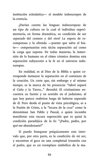 institución eclesiástica— el modelo indoeuropeo de
la creencia.
¿Darían cuenta las lenguas indoeuropeas de
un tipo de cultura en la cual el individuo experi-
mentaría, en forma dramática, su condición de ser
separado del cosmos y del otro? La espera de re-
compensas y la ofrenda —puente que salva el hia-
to— compensarían esta tácita separación así como
la carga que supone. De todas maneras, la inmer-
sión de lo humano en el ritmo cósmico domina esta
separación subyacente a la fe en el universo indo-
europeo.
En realidad, es al Dios de la Biblia a quien co-
rresponde instaurar la separación en el comienzo de
la creación. Un corte que, sin embargo y al mismo
tiempo, es la marca de Su presencia: “Iahvé separó
el Cielo y la Tierra...” Bereshit. El cristianismo en-
cuentra su fuente y su sentido en el judaísmo, al
que hoy parece reabrirse luego de haberse separado
de él. Pero desde el punto de vista psicológico, es a
la Pasión de Cristo, a la “locura de la cruz” como la
denominan San Pablo y Pascal, a quien incumbe
manifestar esta oscura superación que es quizá la
condición paradójica de la fe: “¿Padre, padre, por
qué me abandonaste?”
Si puedo franquear psíquicamente este inter-
valo que, por otra parte, es la condición de mi ser,
y encontrar el goce en una completud (reunión con
el padre, que es un reemplazo simbólico de la ma-
54
 