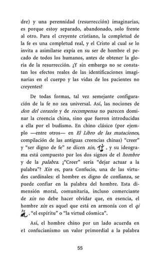 dre) y una perennidad (resurrección) imaginarias,
es porque estoy separado, abandonado, solo frente
al otro. Para el creyente cristiano, la completud de
la fe es una completud real, y el Cristo al cual se lo
invita a asimilarse expía en su ser de hombre el pe-
cado de todos los humanos, antes de obtener la glo-
ria de la resurrección. ¿Y sin embargo no se consta-
tan los efectos reales de las identificaciones imagi-
narias en el cuerpo y las vidas de los pacientes no
creyentes?
De todas formas, tal vez semejante configura-
ción de la fe no sea universal. Así, las nociones de
don del corazón y de recompensa no parecen domi-
nar la creencia china, sino que fueron introducidas
a ella por el budismo. En chino clásico (por ejem-
plo —entre otros— en El Libro de las mutaciones,
compilación de las antiguas creencias chinas) “creer”
y “ser digno de fe” se dicen xin, , y su ideogra-
ma está compuesto por los dos signos de el hombre
y de la palabra. ¿“Creer” sería “dejar actuar a la
palabra”? Xin es, para Confucio, una de las virtu-
des cardinales: el hombre es digno de confianza, se
puede confiar en la palabra del hombre. Esta di-
mensión moral, comunitaria, incluso comerciante
de xin no debe hacer olvidar que, en esencia, el
hombre xin es aquel que está en armonía con el qi
, “el espíritu” o “la virtud cósmica”.
Así, el hombre chino por un lado acuerda en
e1 confucianismo un valor primordial a la palabra
55
 
