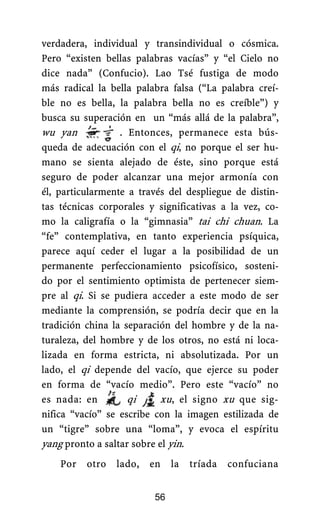 verdadera, individual y transindividual o cósmica.
Pero “existen bellas palabras vacías” y “el Cielo no
dice nada” (Confucio). Lao Tsé fustiga de modo
más radical la bella palabra falsa (“La palabra creí-
ble no es bella, la palabra bella no es creíble”) y
busca su superación en un “más allá de la palabra”,
wu yan . Entonces, permanece esta bús-
queda de adecuación con el qi, no porque el ser hu-
mano se sienta alejado de éste, sino porque está
seguro de poder alcanzar una mejor armonía con
él, particularmente a través del despliegue de distin-
tas técnicas corporales y significativas a la vez, co-
mo la caligrafía o la “gimnasia” tai chi chuan. La
“fe” contemplativa, en tanto experiencia psíquica,
parece aquí ceder el lugar a la posibilidad de un
permanente perfeccionamiento psicofísico, sosteni-
do por el sentimiento optimista de pertenecer siem-
pre al qi. Si se pudiera acceder a este modo de ser
mediante la comprensión, se podría decir que en la
tradición china la separación del hombre y de la na-
turaleza, del hombre y de los otros, no está ni loca-
lizada en forma estricta, ni absolutizada. Por un
lado, el qi depende del vacío, que ejerce su poder
en forma de “vacío medio”. Pero este “vacío” no
es nada: en qi xu, el signo xu que sig-
nifica “vacío” se escribe con la imagen estilizada de
un “tigre” sobre una “loma”, y evoca el espíritu
yang pronto a saltar sobre el yin.
Por otro lado, en la tríada confuciana
56
 