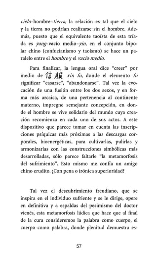 cielo–hombre–tierra, la relación es tal que el cielo
y la tierra no podrían realizarse sin el hombre. Ade-
más, puesto que el equivalente taoísta de esta tría-
da es yang–vacío medio–yin, en el conjunto bipo-
lar chino (confucianismo y taoísmo) se hace un pa-
ralelo entre el hombre y el vacío medio.
Para finalizar, la lengua oral dice “creer” por
medio de xin fu, donde el elemento fu
significar “casarse”, “abandonarse”. Tal vez la evo-
cación de una fusión entre los dos sexos, y en for-
ma más arcaica, de una pertenencia al continente
materno, impregne semejante concepción, en don-
de el hombre se vive solidario del mundo cuya crea-
ción recomienza en cada uno de sus actos. A este
dispositivo que parece tomar en cuenta las inscrip-
ciones psíquicas más próximas a las descargas cor-
porales, bioenergéticas, para cultivarlas, pulirlas y
armonizarlas con las construcciones simbólicas más
desarrolladas, sólo parece faltarle “la metamorfosis
del sufrimiento”. Esto mismo me confía un amigo
chino erudito. ¿Con pena o irónica superioridad?
Tal vez el descubrimiento freudiano, que se
inspira en el individuo sufriente y se le dirige, opere
en definitiva y a espaldas del pesimismo del doctor
vienés, esta metamorfosis lúdica que hace que al final
de la cura consideremos la palabra como cuerpo, el
cuerpo como palabra, donde plenitud demuestra es-
57
 