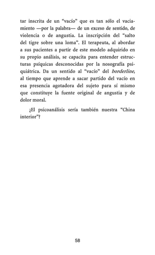 tar inscrita de un “vacío” que es tan sólo el vacia-
miento —por la palabra— de un exceso de sentido, de
violencia o de angustia. La inscripción del “salto
del tigre sobre una loma”. El terapeuta, al abordar
a sus pacientes a partir de este modelo adquirido en
su propio análisis, se capacita para entender estruc-
turas psíquicas desconocidas por la nosografía psi-
quiátrica. Da un sentido al “vacío” del borderline,
al tiempo que aprende a sacar partido del vacío en
esa presencia agotadora del sujeto para sí mismo
que constituye la fuente original de angustia y de
dolor moral.
¿El psicoanálisis sería también nuestra “China
interior”?
58
 