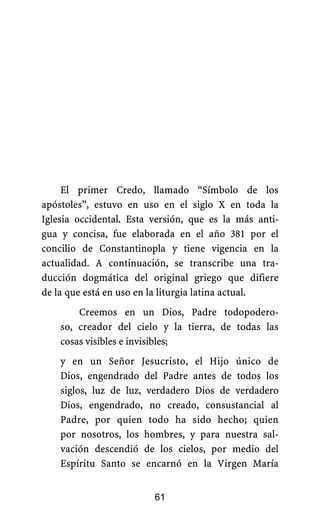 El primer Credo, llamado “Símbolo de los
apóstoles”, estuvo en uso en el siglo X en toda la
Iglesia occidental. Esta versión, que es la más anti-
gua y concisa, fue elaborada en el año 381 por el
concilio de Constantinopla y tiene vigencia en la
actualidad. A continuación, se transcribe una tra-
ducción dogmática del original griego que difiere
de la que está en uso en la liturgia latina actual.
Creemos en un Dios, Padre todopodero-
so, creador del cielo y la tierra, de todas las
cosas visibles e invisibles;
y en un Señor Jesucristo, el Hijo único de
Dios, engendrado del Padre antes de todos los
siglos, luz de luz, verdadero Dios de verdadero
Dios, engendrado, no creado, consustancial al
Padre, por quien todo ha sido hecho; quien
por nosotros, los hombres, y para nuestra sal-
vación descendió de los cielos, por medio del
Espíritu Santo se encarnó en la Virgen María
61
 