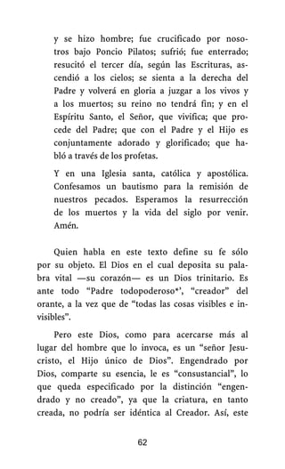 y se hizo hombre; fue crucificado por noso-
tros bajo Poncio Pilatos; sufrió; fue enterrado;
resucitó el tercer día, según las Escrituras, as-
cendió a los cielos; se sienta a la derecha del
Padre y volverá en gloria a juzgar a los vivos y
a los muertos; su reino no tendrá fin; y en el
Espíritu Santo, el Señor, que vivifica; que pro-
cede del Padre; que con el Padre y el Hijo es
conjuntamente adorado y glorificado; que ha-
bló a través de los profetas.
Y en una Iglesia santa, católica y apostólica.
Confesamos un bautismo para la remisión de
nuestros pecados. Esperamos la resurrección
de los muertos y la vida del siglo por venir.
Amén.
Quien habla en este texto define su fe sólo
por su objeto. El Dios en el cual deposita su pala-
bra vital —su corazón— es un Dios trinitario. Es
ante todo “Padre todopoderoso*’, “creador” del
orante, a la vez que de “todas las cosas visibles e in-
visibles”.
Pero este Dios, como para acercarse más al
lugar del hombre que lo invoca, es un “señor Jesu-
cristo, el Hijo único de Dios”. Engendrado por
Dios, comparte su esencia, le es “consustancial”, lo
que queda especificado por la distinción “engen-
drado y no creado”, ya que la criatura, en tanto
creada, no podría ser idéntica al Creador. Así, este
62
 