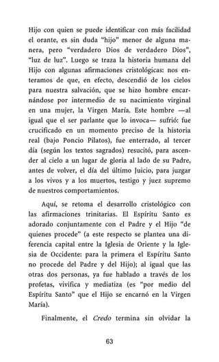 Hijo con quien se puede identificar con más facilidad
el orante, es sin duda “hijo” menor de alguna ma-
nera, pero “verdadero Dios de verdadero Dios”,
“luz de luz”. Luego se traza la historia humana del
Hijo con algunas afirmaciones cristológicas: nos en-
teramos de que, en efecto, descendió de los cielos
para nuestra salvación, que se hizo hombre encar-
nándose por intermedio de su nacimiento virginal
en una mujer, la Virgen María. Este hombre —al
igual que el ser parlante que lo invoca— sufrió: fue
crucificado en un momento preciso de la historia
real (bajo Poncio Pilatos), fue enterrado, al tercer
día (según los textos sagrados) resucitó, para ascen-
der al cielo a un lugar de gloria al lado de su Padre,
antes de volver, el día del último Juicio, para juzgar
a los vivos y a los muertos, testigo y juez supremo
de nuestros comportamientos.
Aquí, se retoma el desarrollo cristológico con
las afirmaciones trinitarias. El Espíritu Santo es
adorado conjuntamente con el Padre y el Hijo “de
quienes procede” (a este respecto se plantea una di-
ferencia capital entre la Iglesia de Oriente y la Igle-
sia de Occidente: para la primera el Espíritu Santo
no procede del Padre y del Hijo); al igual que las
otras dos personas, ya fue hablado a través de los
profetas, vivifica y mediatiza (es “por medio del
Espíritu Santo” que el Hijo se encarnó en la Virgen
María).
Finalmente, el Credo termina sin olvidar la
63
 