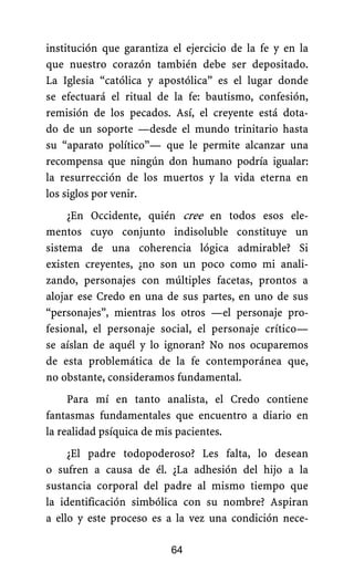 institución que garantiza el ejercicio de la fe y en la
que nuestro corazón también debe ser depositado.
La Iglesia “católica y apostólica” es el lugar donde
se efectuará el ritual de la fe: bautismo, confesión,
remisión de los pecados. Así, el creyente está dota-
do de un soporte —desde el mundo trinitario hasta
su “aparato político”— que le permite alcanzar una
recompensa que ningún don humano podría igualar:
la resurrección de los muertos y la vida eterna en
los siglos por venir.
¿En Occidente, quién cree en todos esos ele-
mentos cuyo conjunto indisoluble constituye un
sistema de una coherencia lógica admirable? Si
existen creyentes, ¿no son un poco como mi anali-
zando, personajes con múltiples facetas, prontos a
alojar ese Credo en una de sus partes, en uno de sus
“personajes”, mientras los otros —el personaje pro-
fesional, el personaje social, el personaje crítico—
se aíslan de aquél y lo ignoran? No nos ocuparemos
de esta problemática de la fe contemporánea que,
no obstante, consideramos fundamental.
Para mí en tanto analista, el Credo contiene
fantasmas fundamentales que encuentro a diario en
la realidad psíquica de mis pacientes.
64
¿El padre todopoderoso? Les falta, lo desean
o sufren a causa de él. ¿La adhesión del hijo a la
sustancia corporal del padre al mismo tiempo que
la identificación simbólica con su nombre? Aspiran
a ello y este proceso es a la vez una condición nece-
 