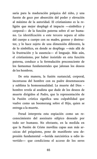 saria para la maduración psíquica del niño, y una
fuente de goce por absorción del poder y elevación
al máximo de la autoridad. El cristianismo es la re-
ligión que mejor desplegó el impacto —simbólico y
corporal— de la función paterna sobre el ser huma-
no. La identificación a este tercero separa al niño
del cuerpo a cuerpo con su madre, gozoso y destruc-
tor, y lo hace sujeto de una dimensión diferente, la
de lo simbólico, en donde se despliega —más allá de
la frustración y la ausencia— el lenguaje. Más aún,
el cristianismo, por haber insistido en esta función
paterna, conduce a la formulación preconsciente de
los fantasmas fundamentales que jalonan los deseos
de los hombres.
De esta manera, la fusión sustancial, corporal,
incestuosa del hombre con su padre desenmascara
y sublima la homosexualidad. La muerte del Dios –
hombre revela al analista que dude de los deseos de
muerte dirigidos al Padre, que la representación de
la Pasión crística significa una culpabilidad que
vuelve como un boomerang sobre el Hijo, quien se
entrega a la muerte.
Freud interpreta esta expiación como un re-
conocimiento del asesinato edípico deseado por
todo ser humano. No obstante, en la medida en
que la Pasión de Cristo moviliza capas aun más ar-
caicas del psiquismo, pone de manifiesto una de-
presión fundamental —herida narcisística u odio in-
vertido— que condiciona el acceso de los seres
65
 