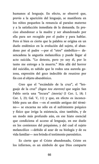 humanos al lenguaje. En efecto, se observó que,
previo a la aparición del lenguaje, se manifiesta en
los niños pequeños la renuncia al paraíso materno
y a la satisfacción inmediata de la demanda. Es pre-
ciso abandonar a la madre y ser abandonado por
ella para ser recogido por el padre y para hablar.
Pero si bien es cierto que la palabra se origina en un
duelo endémico en la evolución del sujeto, el aban-
dono por el padre —por el “otro” simbólico— de-
sencadena la angustia melancólica y puede llegar al
acto suicida. “Lo detesto, pero yo soy él, por lo
tanto me entrego a la muerte.” Más allá del horror
del suicidio, es sabido que lo rodea una aureola go-
zosa, expresión del goce indecible de reunirse por
fin con el objeto abandónico.
Creo que el “escándalo de la cruz”, el “len-
guaje de la cruz” (logos tou stavron) que según San
Pablo sería una “locura” (moria) (I Cor. I, 18; I
Cor. I, 23; Gal. V, 11) y que, en efecto es inconce-
bible para un dios —en el sentido antiguo del térmi-
no— se encarna no sólo en el sufrimiento psíquico
y físico que irriga la existencia, sino también, y de
un modo más profundo aún, en ese hiato esencial
que condiciona el acceso al lenguaje, en ese duelo
en los comienzos del psiquismo, y del cual el sujeto
melancólico —debido al azar de su biología y de su
vida familiar— nos brinda el testimonio paroxístico.
Es cierto que el Cristo abandonado, Cristo en
los infiernos, es un símbolo de que Dios comparte
66
 
