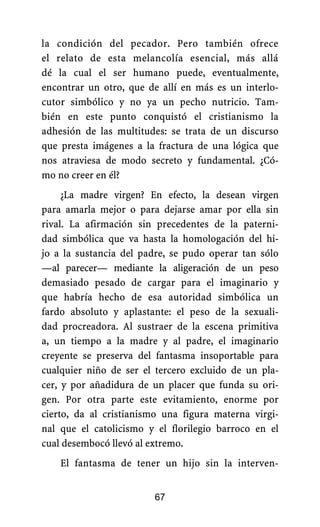 la condición del pecador. Pero también ofrece
el relato de esta melancolía esencial, más allá
dé la cual el ser humano puede, eventualmente,
encontrar un otro, que de allí en más es un interlo-
cutor simbólico y no ya un pecho nutricio. Tam-
bién en este punto conquistó el cristianismo la
adhesión de las multitudes: se trata de un discurso
que presta imágenes a la fractura de una lógica que
nos atraviesa de modo secreto y fundamental. ¿Có-
mo no creer en él?
¿La madre virgen? En efecto, la desean virgen
para amarla mejor o para dejarse amar por ella sin
rival. La afirmación sin precedentes de la paterni-
dad simbólica que va hasta la homologación del hi-
jo a la sustancia del padre, se pudo operar tan sólo
—al parecer— mediante la aligeración de un peso
demasiado pesado de cargar para el imaginario y
que habría hecho de esa autoridad simbólica un
fardo absoluto y aplastante: el peso de la sexuali-
dad procreadora. Al sustraer de la escena primitiva
a, un tiempo a la madre y al padre, el imaginario
creyente se preserva del fantasma insoportable para
cualquier niño de ser el tercero excluido de un pla-
cer, y por añadidura de un placer que funda su ori-
gen. Por otra parte este evitamiento, enorme por
cierto, da al cristianismo una figura materna virgi-
nal que el catolicismo y el florilegio barroco en el
cual desembocó llevó al extremo.
El fantasma de tener un hijo sin la interven-
67
 