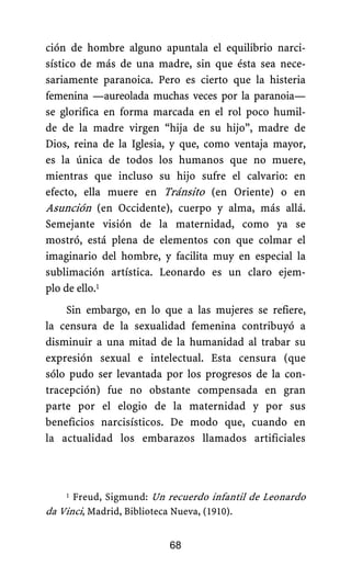 ción de hombre alguno apuntala el equilibrio narci-
sístico de más de una madre, sin que ésta sea nece-
sariamente paranoica. Pero es cierto que la histeria
femenina —aureolada muchas veces por la paranoia—
se glorifica en forma marcada en el rol poco humil-
de de la madre virgen “hija de su hijo”, madre de
Dios, reina de la Iglesia, y que, como ventaja mayor,
es la única de todos los humanos que no muere,
mientras que incluso su hijo sufre el calvario: en
efecto, ella muere en Tránsito (en Oriente) o en
Asunción (en Occidente), cuerpo y alma, más allá.
Semejante visión de la maternidad, como ya se
mostró, está plena de elementos con que colmar el
imaginario del hombre, y facilita muy en especial la
sublimación artística. Leonardo es un claro ejem-
plo de ello.1
Sin embargo, en lo que a las mujeres se refiere,
la censura de la sexualidad femenina contribuyó a
disminuir a una mitad de la humanidad al trabar su
expresión sexual e intelectual. Esta censura (que
sólo pudo ser levantada por los progresos de la con-
tracepción) fue no obstante compensada en gran
parte por el elogio de la maternidad y por sus
beneficios narcisísticos. De modo que, cuando en
la actualidad los embarazos llamados artificiales
68
1 Freud, Sigmund: Un recuerdo infantil de Leonardo
da Vinci, Madrid, Biblioteca Nueva, (1910).
 