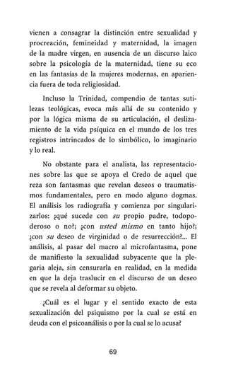 vienen a consagrar la distinción entre sexualidad y
procreación, femineidad y maternidad, la imagen
de la madre virgen, en ausencia de un discurso laico
sobre la psicología de la maternidad, tiene su eco
en las fantasías de la mujeres modernas, en aparien-
cia fuera de toda religiosidad.
Incluso la Trinidad, compendio de tantas suti-
lezas teológicas, evoca más allá de su contenido y
por la lógica misma de su articulación, el desliza-
miento de la vida psíquica en el mundo de los tres
registros intrincados de lo simbólico, lo imaginario
y lo real.
No obstante para el analista, las representacio-
nes sobre las que se apoya el Credo de aquel que
reza son fantasmas que revelan deseos o traumatis-
mos fundamentales, pero en modo alguno dogmas.
El análisis los radiografía y comienza por singulari-
zarlos: ¿qué sucede con su propio padre, todopo-
deroso o no?; ¿con usted mismo en tanto hijo?;
¿con su deseo de virginidad o de resurrección?... El
análisis, al pasar del macro al microfantasma, pone
de manifiesto la sexualidad subyacente que la ple-
garia aleja, sin censurarla en realidad, en la medida
en que la deja traslucir en el discurso de un deseo
que se revela al deformar su objeto.
¿Cuál es el lugar y el sentido exacto de esta
sexualización del psiquismo por la cual se está en
deuda con el psicoanálisis o por la cual se lo acusa?
69
 