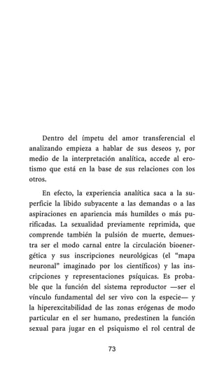 Dentro del ímpetu del amor transferencial el
analizando empieza a hablar de sus deseos y, por
medio de la interpretación analítica, accede al ero-
tismo que está en la base de sus relaciones con los
otros.
73
En efecto, la experiencia analítica saca a la su-
perficie la libido subyacente a las demandas o a las
aspiraciones en apariencia más humildes o más pu-
rificadas. La sexualidad previamente reprimida, que
comprende también la pulsión de muerte, demues-
tra ser el modo carnal entre la circulación bioener-
gética y sus inscripciones neurológicas (el “mapa
neuronal” imaginado por los científicos) y las ins-
cripciones y representaciones psíquicas. Es proba-
ble que la función del sistema reproductor —ser el
vínculo fundamental del ser vivo con la especie— y
la hiperexcitabilidad de las zonas erógenas de modo
particular en el ser humano, predestinen la función
sexual para jugar en el psiquismo el rol central de
 