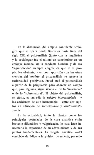 En la disolución del amplio continente teoló-
gico que se opera desde Descartes hasta fines del
siglo XIX, el psicoanálisis (junto con la lingüística
y la sociología) fue el último en constituirse en un
enfoque racional de la conducta humana y de esa
“significación” siempre enigmática que le es pro-
pia. No obstante, y en contraposición con las otras
ciencias del hombre, el psicoanálisis no respeta la
racionalidad positivista. Freud creó el psicoanálisis
a partir de la psiquiatría para abarcar un campo
que, para algunos, sigue siendo el de lo “irracional”
o de lo “sobrenatural”. El objeto del psicoanálisis,
en efecto, es tan sólo la palabra intercambiada —y
los accidentes de este intercambio— entre dos suje-
tos en situación de transferencia y contratransfe-
rencia.
En la actualidad, tanto la técnica como los
principales postulados de la cura analítica están
bastante difundidos y vulgarizados, lo cual hace in-
necesaria la exposición de su advenimiento y de sus
puntos fundamentales. La vulgata analítica —del
complejo de Edipo a la pulsión de muerte, pasando
13
 