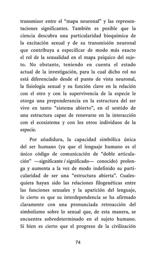 transmisor entre el “mapa neuronal” y las represen-
taciones significantes. También es posible que la
ciencia descubra una particularidad bioquímica de
la excitación sexual y de su transmisión neuronal
que contribuya a especificar de modo más exacto
el rol de la sexualidad en el mapa psíquico del suje-
to. No obstante, teniendo en cuenta el estado
actual de la investigación, para la cual dicho rol no
está diferenciado desde el punto de vista neuronal,
la fisiología sexual y su función clave en la relación
con el otro y con la supervivencia de la especie le
otorga una preponderancia en la estructura del ser
vivo en tanto “sistema abierto”, en el sentido de
una estructura capaz de renovarse en la interacción
con el ecosistema y con los otros individuos de la
especie.
Por añadidura, la capacidad simbólica única
del ser humano (ya que el lenguaje humano es el
único código de comunicación de “doble articula-
ción” —significante./.significado— conocido) prolon-
ga y aumenta a la vez de modo indefinido su parti-
cularidad de ser una “estructura abierta”. Cuales-
quiera hayan sido las relaciones filogenéticas entre
las funciones sexuales y la aparición del lenguaje,
lo cierto es que su interdependencia se ha afirmado
claramente con una pronunciada retroacción del
simbolismo sobre lo sexual que, de esta manera, se
encuentra sobredeterminado en el sujeto humano.
Si bien es cierto que el progreso de la civilización
74
 