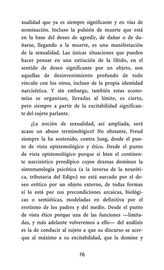 xualidad que ya es siempre significante y en vías de
nominación. Incluso la pulsión de muerte que está
en la base del deseo de agredir, de dañar o de da-
ñarse, llegando a la muerte, es una manifestación
de la sexualidad. Las únicas situaciones que pueden
hacer pensar en una extinción de la libido, en el
sentido de deseo significante por un objeto, son
aquellas de desinvestimiento profundo de todo
vínculo con los otros, incluso de la propia identidad
narcisística. Y sin embargo, también estas econo-
mías se organizan, llevadas al límite, es cierto,
pero siempre a partir de la excitabilidad significan-
te del sujeto parlante.
¿La noción de sexualidad, así ampliada, será
acaso un abuso terminológico? No obstante, Freud
siempre la ha sostenido, contra Jung, desde el pun-
to de vista epistemológico y ético. Desde el punto
de vista epistemológico porque si bien el continen-
te narcisístico preedípico cuyos dramas dominan la
sintomatología psicótica (a la inversa de la neuróti-
ca, tributaria del Edipo) no está surcado por el de-
seo erótico por un objeto externo, de todas formas
sí lo está por sus precondiciones arcaicas, biológi-
cas o semióticas, modeladas en definitiva por el
erotismo de los padres y del medio. Desde el punto
de vista ético porque una de las funciones —limita-
das, y más adelante volveremos a ello— del análisis
es la de conducir al sujeto a que su discurso se acer-
que al máximo a su excitabilidad, que la domine y
76
 