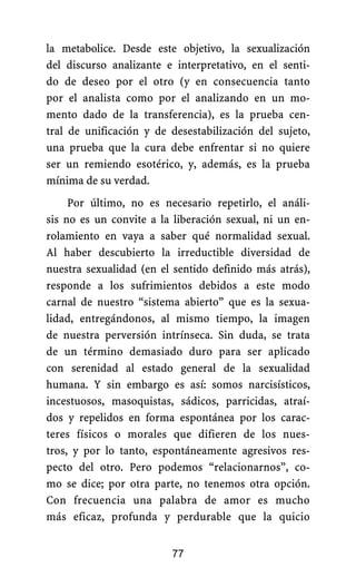la metabolice. Desde este objetivo, la sexualización
del discurso analizante e interpretativo, en el senti-
do de deseo por el otro (y en consecuencia tanto
por el analista como por el analizando en un mo-
mento dado de la transferencia), es la prueba cen-
tral de unificación y de desestabilización del sujeto,
una prueba que la cura debe enfrentar si no quiere
ser un remiendo esotérico, y, además, es la prueba
mínima de su verdad.
Por último, no es necesario repetirlo, el análi-
sis no es un convite a la liberación sexual, ni un en-
rolamiento en vaya a saber qué normalidad sexual.
Al haber descubierto la irreductible diversidad de
nuestra sexualidad (en el sentido definido más atrás),
responde a los sufrimientos debidos a este modo
carnal de nuestro “sistema abierto” que es la sexua-
lidad, entregándonos, al mismo tiempo, la imagen
de nuestra perversión intrínseca. Sin duda, se trata
de un término demasiado duro para ser aplicado
con serenidad al estado general de la sexualidad
humana. Y sin embargo es así: somos narcisísticos,
incestuosos, masoquistas, sádicos, parricidas, atraí-
dos y repelidos en forma espontánea por los carac-
teres físicos o morales que difieren de los nues-
tros, y por lo tanto, espontáneamente agresivos res-
pecto del otro. Pero podemos “relacionarnos”, co-
mo se dice; por otra parte, no tenemos otra opción.
Con frecuencia una palabra de amor es mucho
más eficaz, profunda y perdurable que la quicio
77
 