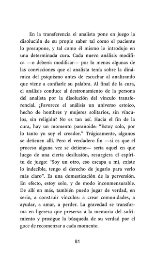 En la transferencia el analista pone en juego la
disolución de su propio saber tal como el paciente
lo presupone, y tal como él mismo lo introdujo en
una determinada cura. Cada nuevo análisis modifi-
ca —o debería modificar— por lo menos algunas de
las convicciones que el analista tenía sobre la diná-
mica del psiquismo antes de escuchar al analizando
que viene a confiarle su palabra. Al final de la cura,
el análisis conduce al destronamiento de la persona
del analista por la disolución del vínculo transfe-
rencial. ¿Favorece el análisis un universo estoico,
hecho de hombres y mujeres solitarios, sin víncu-
los, sin religión? No es tan así. Hacia el fin de la
cura, hay un momento paranoide: “Estoy solo, por
lo tanto yo soy el creador.” Trágicamente, algunos
se detienen allí. Pero el verdadero fin —si es que el
proceso alguna vez se detiene— sería aquel en que
luego de una cierta desilusión, resurgiera el espíri-
tu de juego: “Soy un otro, eso escapa a mí, existe
lo indecible, tengo el derecho de jugarlo para verlo
más claro”. Es una domesticación de la perversión.
En efecto, estoy solo, y de modo inconmensurable.
De allí en más, también puedo jugar de verdad, en
serio, a construir vínculos: a crear comunidades, a
ayudar, a amar, a perder. La gravedad se transfor-
ma en ligereza que preserva a la memoria del sufri-
miento y prosigue la búsqueda de su verdad por el
goce de recomenzar a cada momento.
81
 