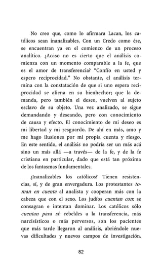 No creo que, como lo afirmara Lacan, los ca-
tólicos sean inanalizables. Con un Credo como ése,
se encuentran ya en el comienzo de un proceso
analítico. ¿Acaso no es cierto que el análisis co-
mienza con un momento comparable a la fe, que
es el amor de transferencia? “Confío en usted y
espero reciprocidad.” No obstante, el análisis ter-
mina con la constatación de que si uno espera reci-
procidad se aliena en su bienhechor; que la de-
manda, pero también el deseo, vuelven al sujeto
esclavo de su objeto. Una vez analizado, se sigue
demandando y deseando, pero con conocimiento
de causa y efecto. El conocimiento de mi deseo es
mi libertad y mi resguardo. De ahí en más, amo y
me hago ilusiones por mi propia cuenta y riesgo.
En este sentido, el análisis no podría ser un más acá
sino un más allá —a través— de la fe, y de la fe
cristiana en particular, dado que está tan próxima
de los fantasmas fundamentales.
¿Inanalizables los católicos? Tienen resisten-
cias, sí, y de gran envergadura. Los protestantes to-
man en cuenta al analista y cooperan más con la
cabeza que con el sexo. Los judíos cuentan con.: se
consagran e intentan dominar. Los católicos sólo
cuentan para sí.: rebeldes a la transferencia, más
narcisísticos o más perversos, son los pacientes
que más tarde llegaron al análisis, abriéndole nue-
vas dificultades y nuevos campos de investigación.
82
 