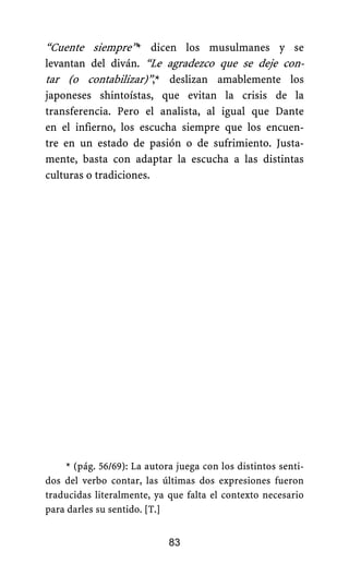 “Cuente siempre”* dicen los musulmanes y se
levantan del diván. “Le agradezco que se deje con-
tar (o contabilizar)”,* deslizan amablemente los
japoneses shintoístas, que evitan la crisis de la
transferencia. Pero el analista, al igual que Dante
en el infierno, los escucha siempre que los encuen-
tre en un estado de pasión o de sufrimiento. Justa-
mente, basta con adaptar la escucha a las distintas
culturas o tradiciones.
* (pág. 56/69): La autora juega con los distintos senti-
dos del verbo contar, las últimas dos expresiones fueron
traducidas literalmente, ya que falta el contexto necesario
para darles su sentido. [T.]
83
 