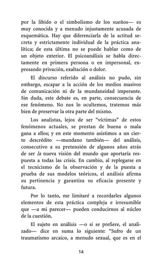 por la libido o el simbolismo de los sueños— es
muy conocida y a menudo injustamente acusada de
esquemática. Hay que diferenciarla de la actitud se-
creta y estrictamente individual de la práctica ana-
lítica; de esta última no se puede hablar como de
un objeto exterior. El psicoanálisis se habla direc-
tamente en primera persona o en impersonal, ex-
presando privación, exaltación o dolor.
El discurso referido al análisis no pudo, sin
embargo, escapar a la acción de los medios masivos
de comunicación ni de la mundaneidad imperante.
Sin duda, este debate es, en parte, consecuencia de
ese fenómeno. No nos lo ocultemos, tratemos más
bien de preservar la otra parte del mismo.
Los analistas, lejos de ser “víctimas” de estos
fenómenos actuales, se prestan de buena o mala
gana a ellos; y en este momento asistimos a un cier-
to descrédito —mundano también— del análisis,
consecutivo a su pretensión de algunos años atrás
de ser la nueva visión del mundo que aportaría res-
puesta a todas las crisis. En cambio, al replegarse en
el tecnicismo de la observación y de la puesta a
prueba de sus modelos teóricos, el análisis afirma
su pertinencia y garantiza su eficacia presente y
futura.
Por lo tanto, me limitaré a recordarles algunos
elementos de esta práctica compleja e irresumible
que —a mi parecer— pueden conducirnos al núcleo
de la cuestión.
El sujeto en análisis —o si se prefiere, el anali-
zado— dice en suma lo siguiente: “Sufro de un
traumatismo arcaico, a menudo sexual, que es en el
14
 