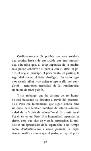 Crédito–creencia. Es posible que esta solidari-
dad arcaica haya sido construida por una humani-
dad aún niña que, al estar separada de la madre,
sólo puede sobrevivir si cuenta con el Otro: el pa-
dre, el rey, el príncipe, el parlamento, el partido, la
seguridad social, el líder ideológico. En tanto siga-
mos siendo niños —¿y quién escapa a ello por com-
pleto?— tendremos necesidad de la transferencia,
sinónimo de amor y de fe.
Y sin embargo, una faz distinta del ser huma-
no está buscando su discurso a través del psicoaná-
lisis. Para esa humanidad, que sigue siendo niña
sin duda, pero también huérfana de valores —huma-
nidad de la “crisis de valores”— el Otro está en el
Yo: el Yo es un Otro. Una humanidad separada, es
cierto, pero que vive de y en la separación. El aná-
lisis es un aprendizaje de la separación, a un tiempo
como desdoblamiento y como pérdida. La expe-
riencia analítica revela que el padre, el rey, el prín-
87
 
