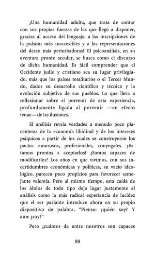 ¿Una humanidad adulta, que trata de contar
con sus propias fuerzas de las que llegó a disponer,
gracias al acceso del lenguaje, a las inscripciones de
la pulsión más inaccesibles y a las representaciones
del deseo más perturbadoras? El psicoanálisis, en su
aventura pronto secular, se busca como el discurso
de dicha humanidad. Es fácil comprender que el
Occidente judío y cristiano sea su lugar privilegia-
do, más que los países totalitarios o el Tercer Mun-
do, dados su desarrollo científico y técnico y la
evolución subjetiva de sus pueblos. Lo que lleva a
reflexionar sobre el porvenir de esta experiencia,
profundamente ligada al porvenir —en efecto
tenaz— de las ilusiones.
El análisis revela verdades a menudo poco pla-
centeras de la economía libidinal y de los intereses
psíquicos a partir de los cuales se construyeron los
pactos amorosos, profesionales, conyugales. ¿Es-
tamos prontos a aceptarlos? ¿Somos capaces de
modificarlos? Los años en que vivimos, con sus in-
certidumbres económicas y políticas, su vacío ideo-
lógico, parecen poco propicios para favorecer seme-
jante valentía. Pero al mismo tiempo, esta caída de
los ídolos de todo tipo deja lugar justamente al
análisis como la más radical experiencia de lucidez
que el ser parlante introduce ahora en su propio
dispositivo de palabra. “Pienso: ¿quién soy? Y
aun: ¿soy?”
Pero ¿cuántos de entre nosotros son capaces
89
 